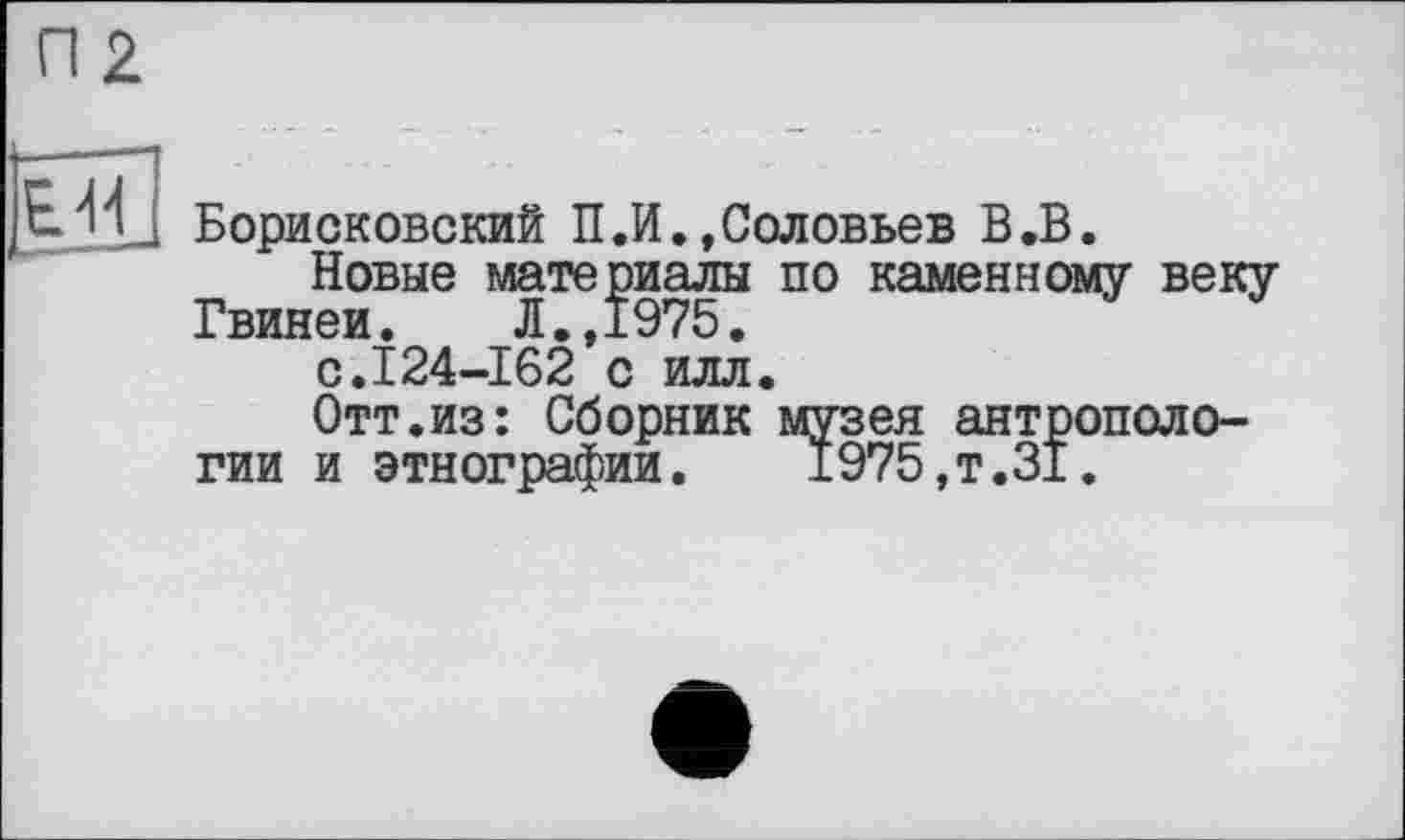 ﻿П2
EJU Борисковский П.И.,Соловьев В.В.
Новые материалы по каменному веку Гвинеи.	Л.,1975.
с.I24-162 с илл.
Отт.из: Сборник музея антропологии и этнографии. 1975,т.31.